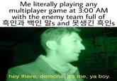 Me literally playing any multiplayer game at 3:00 AM with the enemy team full of 흑인과 백인 말s and 못생긴 흑인s hey there, demons.it's me, ya boy.