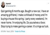 kaywuh @macawcaw123 Quit gaming 6 months ago. Bought a new car, I have an amazing girlfriend, I make a shitload of money and I'm buying a house this spring. I party every weekend, I'm never home. I'm enjoying life. Do yourselves a favor. Stop trying to make gaming a career. It's cringe as f--- 9:19 PM Feb 4, 2019 Twitter for iPhone