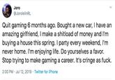 Joro @JorolelinRL Quit gaming 6 months ago. Bought a new car, I have an amazing girlfriend, I make a shitload of money and I'm buying a house this spring. I party every weekend, I'm never home. I'm enjoying life. Do yourselves a favor. Stop trying to make gaming a career. It's cringe as f--- 2:00 PM Jul 12, 2019 Twitter for iPhone