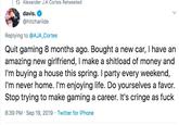 t Alexander J.A Cortes Retweeted davis. @hitchariide Replying to @AJA_Cortes Quit gaming 8 months ago. Bought a new car, I have an amazing new girlfriend, I make a shitload of money and I'm buying a house this spring. I party every weekend, I'm never home. I'm enjoying life. Do yourselves a favor. Stop trying to make gaming a career. It's cringe as f--- 8:39 PM Sep 19, 2019 Twitter for iPhone