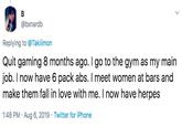 @bxnardb Replying to @Takiimon Quit gaming 8 months ago. I go to the gym as my main job. I now have 6 pack abs. I meet women at bars and make them fall in love with me. I now have herpes 1:48 PM Aug 6, 2019 Twitter for iPhone