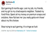 Rod Breslau @Slasher Quit gaming 8 months ago. Lost my job, my friends, and my girl to my chad esports neighbor. Totaled my Ford Pinto. Spent all my money on premium snaps and onlyfans. Now Ppl text me 'you really gotta win those' about my life choices Stop trying to quit gaming. It's cringe as f--- 3:48 PM Sep 18, 2019 from Manhattan, NY Twitter for Android