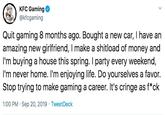 KFC Gaming @kfcgaming Quit gaming 8 months ago. Bought a new car, I have an amazing new girlfriend, I make a shitload of money and I'm buying a house this spring. I party every weekend, I'm never home. I'm enjoying life. Do yourselves a favor. Stop trying to make gaming a career. It's cringe as f*ck 1:00 PM Sep 20, 2019 Tweet Deck