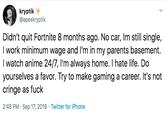 kryptik @apexkryptik Didn't quit Fortnite 8 months ago. No car, Im still single, I work minimum wage and I'm in my parents basement. I watch anime 24/7, I'm always home. I hate life. Do yourselves a favor. Try to make gaming a career. It's not cringe as f--- Twitter for iPhone 2:48 PM Sep 17, 2019