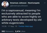 Scoring Highly Emerican Johnson - NonCompete @EmericanJohnson I'm a sapiosexual, meaning I'm exclusively attracted to people who are able to score highly on arbitrary tests developed by old white eugenicists 10:28 17 Sep. 19 Twitter Web App 382 Retweets 2,474 Likes >