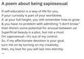 A Poem A poem about being sapiosexual If self-education is a way of life for you, if your curiosity is part of your worldview, if, at your full height, you still remember how to grow & you have no problem with admitting "I don't know," then there's some potential for arousal between us! Superficial beauty is a plus, but not a must. I'm sapiosexual-it's out of my control. So, if my affectionate devotion is your goal, turn me on by turning on my creativity; then, my love for you will last into eternity.