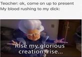 Teacher: ok, come on up to present My blood rushing to my d---: Rise my glorious creationrise...