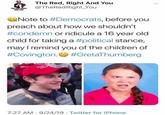 The Red, Right And You @TheRedRight_You THE REU RIGHT AND YOU Note to #Democrats, before you preach about how we shouldn't #condemn or ridicule a 16 year old child for taking a #political stance, may I remind you of the children of #Covington. #GretaThumberg aAKE GREAT 7:27 AM 9/24/19 Twitter for iPhone