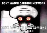 DONT WATCH CARTOON NETWORK AFTER 8-00 GUYS I SAW SOMEONE DRINKING BEER