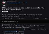 r/teenagers u/deathsstroke99 2h 17 S 1 If humans have sex with animals it's called b---------. Meme So if animals have sex with humans will it be called personality? Share 10.4k 289 BEST COMMENTS goatbanger10 1h 13 B--------- is such an ugly word, I prefer to call it an attempt at making hybrids Reply 2.1k 1h 17 deathsstroke99 Username checks out