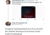 @JoelOsteen 4h Joel Osteen Got locked out of my iPhone again! So frustrating! 9:41 Tuesday July 24 Samon withoutthe.L iPhone is disabled try again in 1 minute City of Houston @HoustonTX Imagine being locked out of a church for shelter during a hurricane. Now that's frustrating