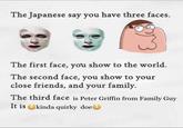 The Japanese say you have three faces. The first face, you show to the world The second face, you show to your close friends, and your family. The third face is Peter Griffin from Family Guy It is kinda quirky doe