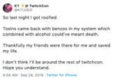 KT TwitchCon KTLODO So last night I got roofied. Toxins came back with benzos in my system which combined with alcohol could've meant death. Thankfully my friends were there for me and saved my life I don't think I'll be around the rest of twitchcon. Hope you understand. 9:06 AM Sep 28, 2019 Twitter for iPhone