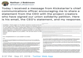 CEO Nathan J Robinson @NathanJRobinson Today I received a message from Kickstarter's chief communications officer encouraging me to share a statement from the CEO with the project creators who have signed our union solidarity petition. Here is his email, the CEO's statement, and my response. Hi Nathan: Thanks again for the phone call about recent events at CEO Aziz has been listening to all the creators and backers who hay on your petition have been a particularly hel pful source of feedback community that I'm sharing below. We'll be posting it on our blog to what's happened and about the company's position on some issue share it with the signers of your petition. We can also send it to ther Thanks David P.S. Congratulations on your project's success! Davie Your company's statament is unaceptable in every single way. I had heped that Kickstater would pay aention to ts areators, and ake seriously its sanus as a puble beneft corporetion. I see Kickstater is deemined to confirm every negative inpression of it as a company hostle to labor organizing am very somy to see that Kickatriar has not ared its poaition in any way l am sure you alize that the oreators who signed our satemant will view this ler as insuting and hostle. You heve affmed that your company Our company will ret be retuning to yeur platorm am cerain that nany of the other 250 signatories to our statement will feal the same You have made it clear where your oompany stands, and that ts values do nat align with our oun tw nat remain neutral and actively oppeses a unien You have misieadingy stated thet unions oeate an adversatar dynamic This is false. The hiorarchical atructunee of companies inherontly gives workers ess power than owners and executives. Unions are necessary to comect that imbalance. This is why our signers so strongly beleve that the workers deserve a union. it is upseting that your company has declined toundentane tis and is delberatwly emearing the unlon as a trouble-mang ensty aer than ognizing the value of uniers in areating a fairer and mane equal workplace dd not wish to become a public crtic of Kickstater I have had nothirg but positive experiences with your staf Unfonunately your company's continued ans-union stance has put us into this positon I st maintain hope that the company wil rofect on s values and reconsider this damaging and indiefensble position (2Wll not voluntarily necognize a union, no mater how many workars ask You know full well that NLRD elections ae time oonsuming processes that provide emplayers with numerous oppenunites to throw Nathan baces in the pun of non oganaers uhve peridnrowing o onsome Ps.1ed your peeseriet to be gnutously offensie We are fortunate th ur cameign made ge beore Kickstater stated ing union organicers. Ater the naws began, our suppenters began evoting andI had to convince them not to pul donetions. We were unable to continue promating our campaign. because evary time we die, pecple critciaed us for patnering with an antunion company, which you havn atru are a ian a the ranain in t e supersors have been imolvee) that maa no sense and have no evdence. Eis quse cbvious that the power of the CEO to deter people from signing their names is far greater than that of a lower tie supervisor Voluntary recegnition is a fair process, and the fact that Kckatarter refuses to reognizet showa that it is atively opposod to the labor mavement. You say thia ia "imposable Thia is a fulshood 3:37 PM Sep 27, 2019 Twitter Web App