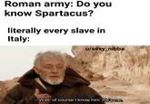Roman army: Do you know Spartacus? literally every slave in Italy: u/sexy nibba Well, of course I know him. He's me