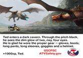 Ted enters a dark cavern. Through the pitch black, he sees the dim glow of two, nay, four eyes. He is glad he wore the proper gear gloves, boots, long pants, long sleeves, goggles and a helmet. - USCPSC +1000xp, Ted ATVSafety.gov
