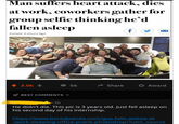 Man suffers heart attack, dies at work, coworkers gather for group selfie thinking he'd fallen asleep f Posted: 9 Hours Ago @official.agnes t 3.0k Share Award 56 BEST COMMENTS 2h He didn't die. This pic is 3 years old. Just fell asleep on his second day of his internship http://www.boredpanda.com/guy-falls-asleep-at -work-sleeping-office-prank-photoshop/?utm source