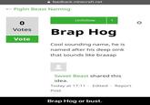 feedback.minecraft.net Piglin Beast Naming Unfollow 1 0 Votes Brap Hog Vote Cool sounding name, he is named after his deep oink that sounds like braaap Sweet Beast shared this idea. Today at 17:11 Edited Report Post Brap Hog or bust.