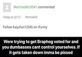 MarchedArc9541 commented Today at 22:13 Permalink Follow KaijuFan12345 on iFunny Were trying to get Braphog voted for and you dumbasses cant control yourselves. If it gets taken down imma be p-----
