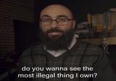 do you wanna see the most illegal thing I own?