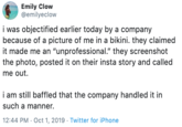 Emily Clow @emilyeclow i was objectified earlier today by a company because of a picture of me in a bikini. they claimed it made me an "unprofessional." they screenshot the photo, posted it on their insta story and called me out. i am still baffled that the company handled it in such a manner. 12:44 PM Oct 1, 2019 Twitter for iPhone