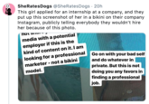 SheRates Dogs @SheRatesDogs 20h This girl applied for an internship at a company, and they put up this screenshot of her in a bikini on their company Instagram, publicly telling everybody they wouldn't hire her because of this photo. nots media with a potential employer if this is the kind of content on it. I am looking for a professional marketer -not a bikini Go on with your bad self and do whatever in private. But this is not doing you any favors in finding a professional job. model.