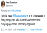 Abby Govindan @abbygov Replying to @She Rates Dogs i would hope @kickassmasterm is in the process of firing the person who incited harassment and bullying against an internship applicant 3:33 PM Oct 1, 2019 from Bellaire, TX - Twitter for iPhone