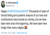 Q. Allan Brocka @allanbrocka Happy #LGBTQHistoryMonth! Thousands of years of forced hiding and systemic erasure of our lives and contributions have buried our stories, but we have been here since the beginning. We have been here longer than every religion.E 10:33 AM Oct 1, 2019 Twitter Web App