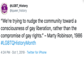 GAY @LGBT_History @queer_history IS GOOD "We're trying to nudge the community toward consciousness of gay liberation, rather than the compromise of gay rights." - Marty Robinson, 1986 #LGBTQHistoryMonth 4:24 PM Oct 1, 2019. Twitter for iPhone