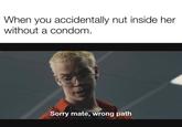 When you accidentally nut inside her without a condom. Sorry mate, wrong path