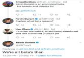 Smoothviibes @Matt_smitherz 6d FAME Kevin Durant is an emotional beta. He tweets and deletes lol cc: @KDTrey5 7 L11 82 @KDTrey5 6d Explain what beta means? Kevin Durant 54 L 48 356 @Hot_Bid 6d It's when something is still being developed and isnt a finished product yet Ken Chen 10 t 20 435 Kevin Durant @KDTrey5 Replying to @Hot_Bid and @Matt_smitherz We're all beta's then 12:23 PM 20 Sep 19 Twitter for iPhone
