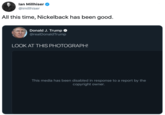 lan Millhiser @imillhiser All this time, Nickelback has been good. Donald J. Trump @realDonaldTrump LOOK AT THIS PHOTOGRAPH! This media has been disabled in response to a report by the copyright owner.