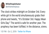 White People Humor @whitememejesus The clock strikes midnight on October 3rd. Every white girl in the world simultaneously grabs their phone and tweets, "It's October 3rd. Happy Mean Girls Day." The world is safe for another year. The prophecy has been fulfilled. In the distance, sirens. 1:01 PM Oct 2, 2019 Twitter for iPhone