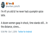 Tara @northern dchs78 I'm 41 yrs old & I've never had a pumpkin spice latte A dozen women gasp in shock, time stands still... In the distance, sirens... 5:04 PM Oct 1, 2019 Twitter for Android