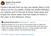 hippie witch phase @em aye ee Flowers die and then my lazy ass leaves them in the vase to rot for six weeks. Finally the smell infiltrates my nostrils and I'm forced to throw them away and empty the sewer water that has made its home in the vase. In the distance, sirens wicked bitch witch @srslysaraa Sep 24 getting flowers for your girl is the easiest way to make her smile. she sets them up in her room and every time she sees them she smiles and thinks of you. it's the simple stuff that makes us happy twitter.com/mendozaj178/st... 12:07 PM Sep 25, 2019 Twitter for iPhone