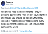 Suzanne @suzfiles Replying to @HelloCVH and @ScottWamplerBMD You should read the FB comments - they're doubling down on the "well we got your attention and maybe you should be doing SOMETHING instead of reacting online" responses to every single comment people post. Not enough face palms in the world 11:52 AM Oct 3, 2019 - Twitter Web App