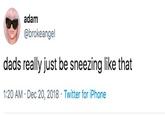 adam @brokeangel dads really just be sneezing like that 1:20 AM Dec 20, 2018 Twitter for iPhone