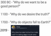 300 BC- "Why do we want to be good person?" 1100- "Why do we desire the truth?" 1700 "Why do objects fall to Earth?" @a.valid_usename Chirpy @Chirpy89605714 2019 Why does ha make hot but hoo make cold? I'm talking about mouth wind