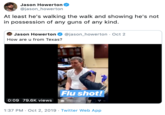 Jason Howerton @jason_howerton At least he's walking the walk and showing he's not in possession of any guns of any kind. @jason_howerton Oct 2 Jason Howerton How are u from Texas? oourke 12ts Flu shot! 0:09 79.6K views Send message 1:37 PM Oct 2, 2019 . Twitter Web App