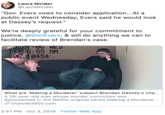 Laura Nirider @LauraNirider "Gov. Evers vows to consider application...At a public event Wednesday, Evers said he would look at Dassey's request." We're deeply grateful for your commitment to justice, @GovEvers, & will do anything we can to facilitate review of Brendan's case 3-01-06 AED 11-56:55 AM S66.10454 What are 'Making a Murderer' subject Brendan Dassey's cha... A 29-year-old man whose murder conviction was documented in the Netflix original series Making a Murderer... Schannel3000.com 2:57 PM Oct 3, 2019 Twitter Web App