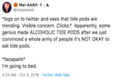 Mai-AAAH @maiyawoof *logs on to twitter and sees that tide pods are trending. Visible concern. Clicks.* Apparently, some genius made ALCOHOLIC TIDE PODS after we just convinced a whole army of people it's NOT OKAY to eat tide pods. *facepalm I'm going to bed. 4:22 AM Oct 5, 2019 Twitter Web App