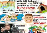 you dont stop SNORING you have to sleep in.. THE DOGS HOUSE! Next Night the Hus Band... snores MORE?!?!?!?! @TONYZARET husband: aaaaa "DOGS HOUSE is stepkunimied where I keep my BEER& NUDES MAG -AZINES! WE SALUTE THIS ABSOLUTE LEGENd! !! !!!li WiteHoHs