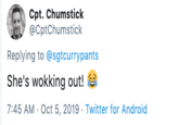 Cpt. Chumstick @CptChumstick Replying to @sgtcurrypants She's wokking out! 7:45 AM Oct 5, 2019 Twitter for Android