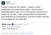 Ματε @FlyyDoesYT I used to edit for Mr. Beast. I made a video explaining my experience while I did so, and I basically said it was one of the worst consecutive weeks of my life. I was manipulated by Keemstar and MrBeast on DramaAlert, and the whole internet turned against me basically. @LogieiOs Oct 6 RB Logie Replying to @Flyy DoesYT what is this about lol 10:46 AM Oct 6, 2019 Twitter for iPhone