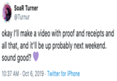 SoaR Turner @Turnur okay I'll make a video with proof and receipts and all that, and it'll be up probably next weekend. sound good? 10:37 AM Oct 6, 2019 Twitter for iPhone