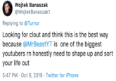Wojtek Banaszak @WojtekBanaszak1 Replying to @Turnur Looking for clout and think this is the best way because @MrBeastYT is one of the biggest youtubers rn honestly need to shape up and sort your life out 5:47 PM Oct 6, 2019 Twitter for iPhone