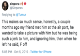 sinpora @Sinporas Replying to@Turnur This makes so much sense, honestly, a couple months ago my friend met him at the air port, he wanted to take a picture with him but he was being such a jerk to him, and ignoring him, then when he left he said, F off 6:05 PM Oct 5, 2019 Twitter for iPhone