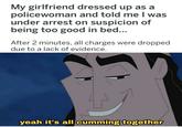 Oh yeah | r/dankmemes My girlfriend dressed up as a policewoman and told me I was under arrest on suspicion of being too good in bed... After 2 minutes, all charges were dropped due to a lack of evidence. yeah it's all c------ together