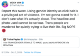 VICKY VOX @TheVickyVox Report this tweet. Using gender identity as click bait is a privileged act of violence. I'm not gonna stand for it. I don't care what it's actually about. The headline and photo used cannot be serious. Trans people are murdered for quietly trying to live their life. Big NOPE Trisha Paytas @trishapaytas 20h I AM TRANSGENDER (FEMALE TO MALE) youtu.be/HLtAF5KDChE via @YouTube 5:12 PM Oct 7, 2019 Twitter for iPhone