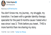 Trisha Paytas @trishapaytas Replying to @TheVickyVox You don't know me, my journey, my struggle, my transition. I've been with a gender identity therapy specialist for the past 6 months cause I hated who I was since I was 3. Think before you tweet, THIS is more harmful than me sharing my story. 7:30 PM Oct 7, 2019 Twitter for iPhone